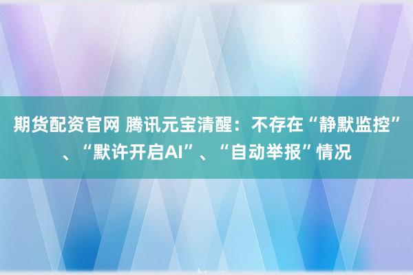 期货配资官网 腾讯元宝清醒：不存在“静默监控”、“默许开启AI”、“自动举报”情况