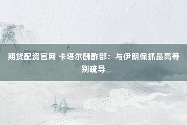 期货配资官网 卡塔尔酬酢部：与伊朗保抓最高等别疏导