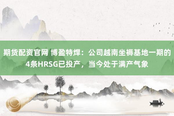 期货配资官网 博盈特焊：公司越南坐褥基地一期的4条HRSG已投产，当今处于满产气象