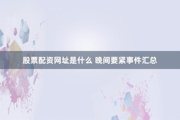 股票配资网址是什么 晚间要紧事件汇总