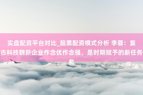 实盘配资平台对比_股票配资模式分析 李蓉：复古科技翻新企业作念优作念强，是时期赋予的新任务