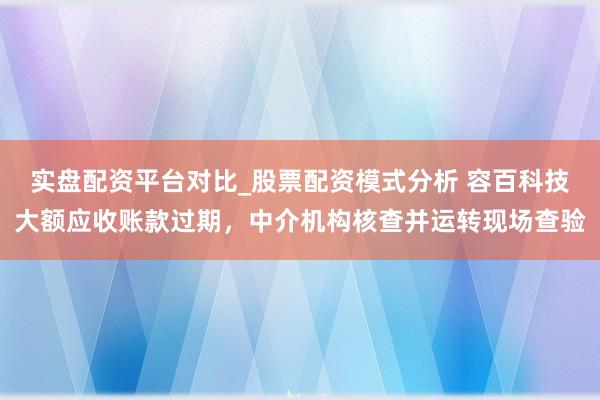 实盘配资平台对比_股票配资模式分析 容百科技大额应收账款过期,中介机构核查并运转现场查验