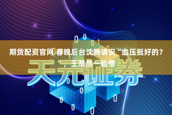 期货配资官网 春晚后台沈腾请安“血压挺好的？”，王楚然一脸懵
