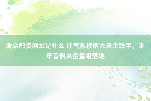 股票配资网址是什么 油气规模两大央企联手,本年首例央企重组落地