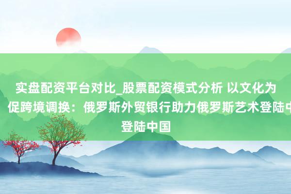 实盘配资平台对比_股票配资模式分析 以文化为桥，促跨境调换：俄罗斯外贸银行助力俄罗斯艺术登陆中国