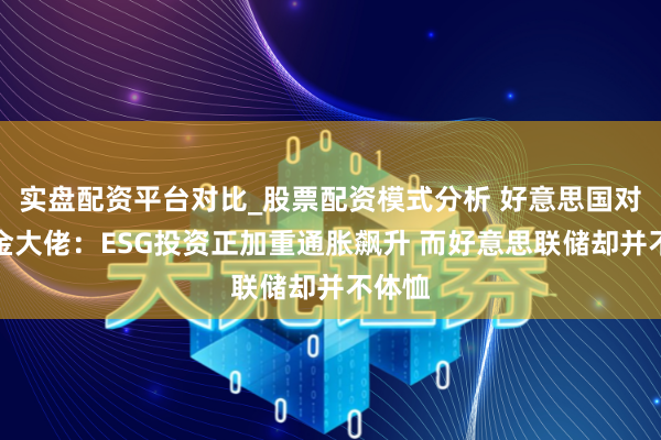 实盘配资平台对比_股票配资模式分析 好意思国对冲基金大佬：ESG投资正加重通胀飙升 而好意思联储却并不体恤