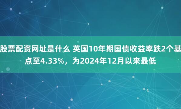 股票配资网址是什么 英国10年期国债收益率跌2个基点至4.33%，为2024年12月以来最低