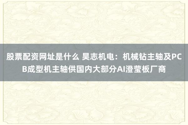 股票配资网址是什么 昊志机电:机械钻主轴及PCB成型机主轴供国内大部分AI澄莹板厂商