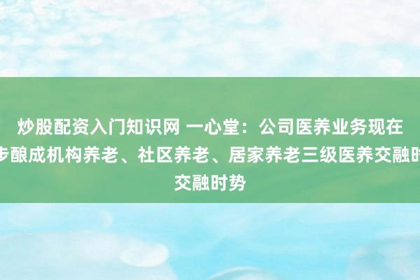 炒股配资入门知识网 一心堂:公司医养业务现在初步酿成机构养老、社区养老、居家养老三级医养交融时势
