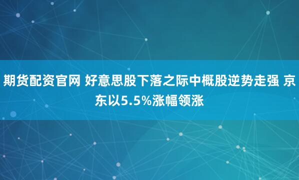 期货配资官网 好意思股下落之际中概股逆势走强 京东以5.5%涨幅领涨
