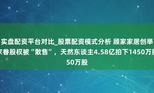 实盘配资平台对比_股票配资模式分析 顾家家居创举家眷股权被“散售”,天然东谈主4.58亿拍下1450万股