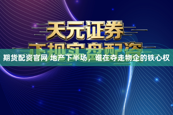 期货配资官网 地产下半场，谁在夺走物企的铁心权