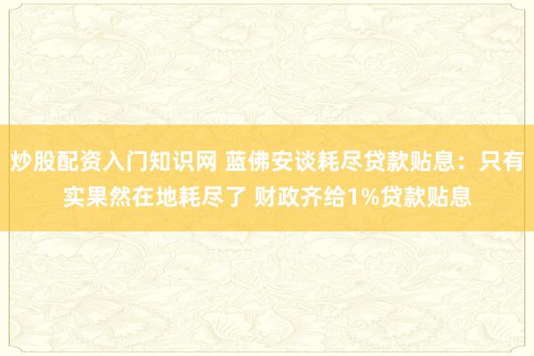 炒股配资入门知识网 蓝佛安谈耗尽贷款贴息：只有实果然在地耗尽了 财政齐给1%贷款贴息