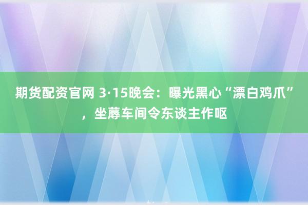 期货配资官网 3·15晚会:曝光黑心“漂白鸡爪”,坐蓐车间令东谈主作呕