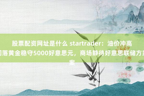 股票配资网址是什么 startrader：油价冲高回落黄金稳守5000好意思元，商场静待好意思联储方案