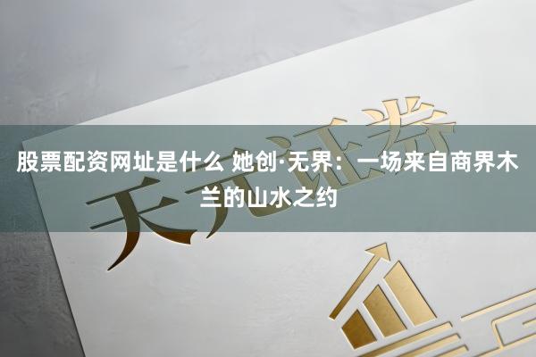 股票配资网址是什么 她创·无界：一场来自商界木兰的山水之约