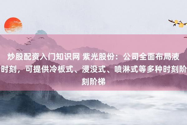 炒股配资入门知识网 紫光股份：公司全面布局液冷时刻，可提供冷板式、浸没式、喷淋式等多种时刻阶梯
