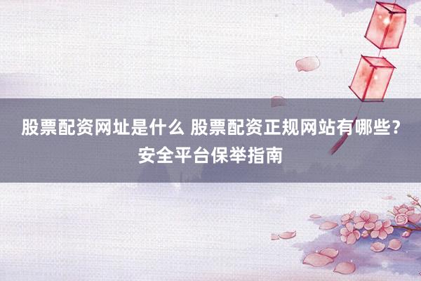 股票配资网址是什么 股票配资正规网站有哪些？安全平台保举指南