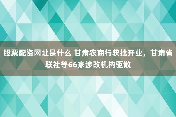 股票配资网址是什么 甘肃农商行获批开业，甘肃省联社等66家涉改机构驱散