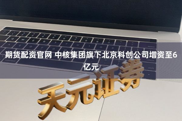 期货配资官网 中核集团旗下北京科创公司增资至6亿元