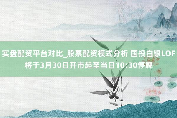 实盘配资平台对比_股票配资模式分析 国投白银LOF将于3月30日开市起至当日10:30停牌
