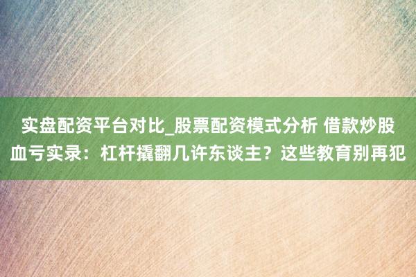实盘配资平台对比_股票配资模式分析 借款炒股血亏实录：杠杆撬翻几许东谈主？这些教育别再犯