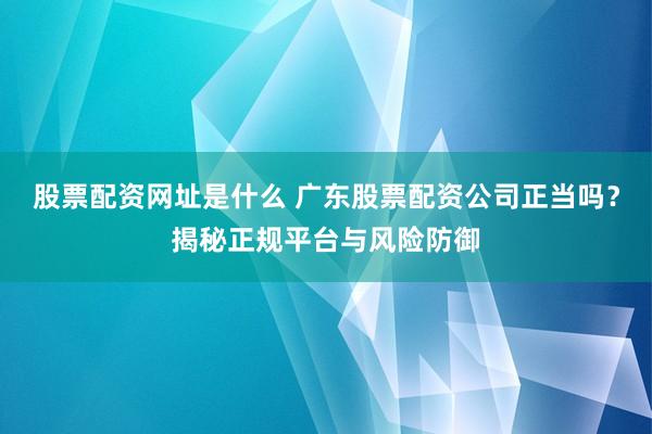 股票配资网址是什么 广东股票配资公司正当吗？揭秘正规平台与风险防御
