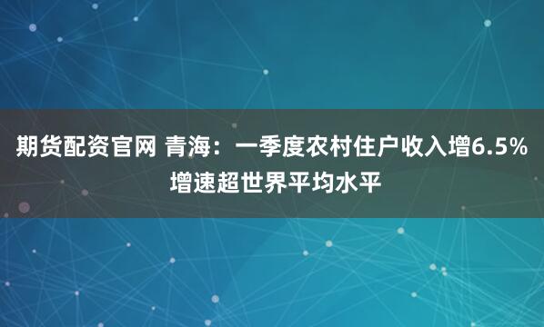 期货配资官网 青海：一季度农村住户收入增6.5% 增速超世界平均水平