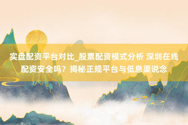 实盘配资平台对比_股票配资模式分析 深圳在线配资安全吗？揭秘正规平台与低息渠说念