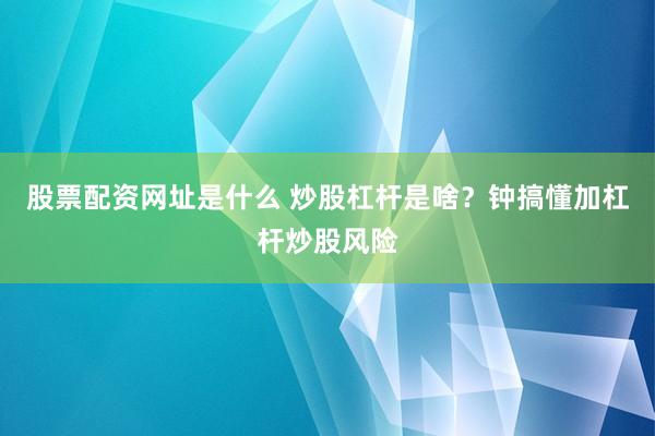 股票配资网址是什么 炒股杠杆是啥？钟搞懂加杠杆炒股风险
