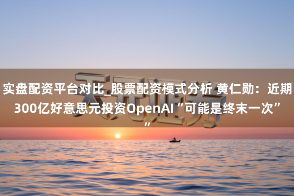 实盘配资平台对比_股票配资模式分析 黄仁勋：近期300亿好意思元投资OpenAI“可能是终末一次”