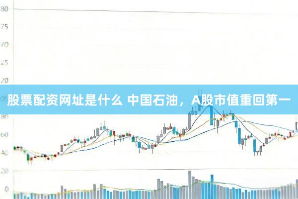 股票配资网址是什么 中国石油，A股市值重回第一