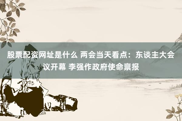 股票配资网址是什么 两会当天看点：东谈主大会议开幕 李强作政府使命禀报
