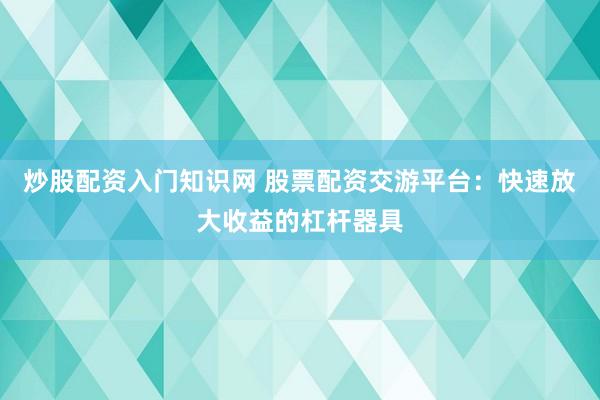 炒股配资入门知识网 股票配资交游平台：快速放大收益的杠杆器具