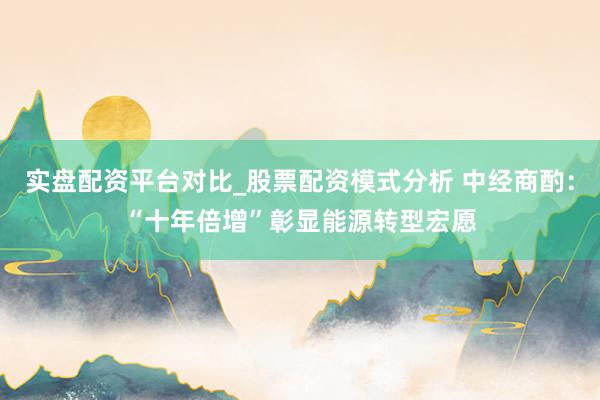实盘配资平台对比_股票配资模式分析 中经商酌：“十年倍增”彰显能源转型宏愿