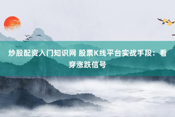 炒股配资入门知识网 股票K线平台实战手段：看穿涨跌信号