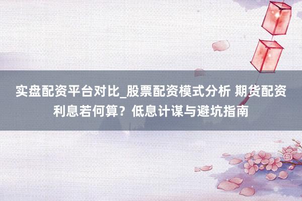 实盘配资平台对比_股票配资模式分析 期货配资利息若何算？低息计谋与避坑指南
