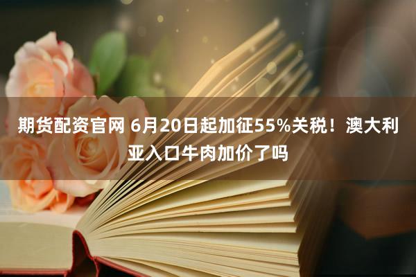 期货配资官网 6月20日起加征55%关税！澳大利亚入口牛肉加价了吗