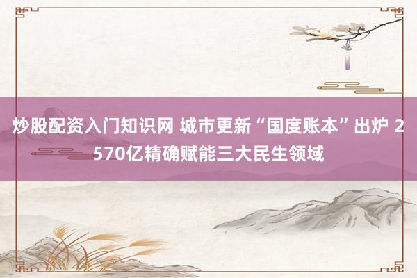 炒股配资入门知识网 城市更新“国度账本”出炉 2570亿精确赋能三大民生领域