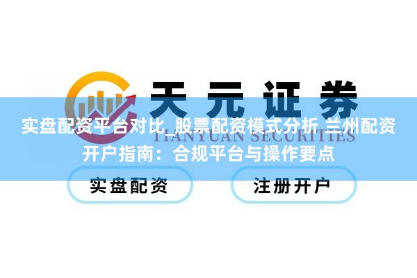 实盘配资平台对比_股票配资模式分析 兰州配资开户指南：合规平台与操作要点