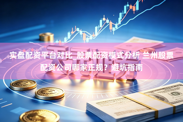 实盘配资平台对比_股票配资模式分析 兰州股票配资公司哪家正规？避坑指南