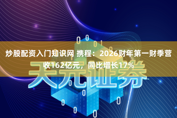 炒股配资入门知识网 携程：2026财年第一财季营收162亿元，同比增长17%