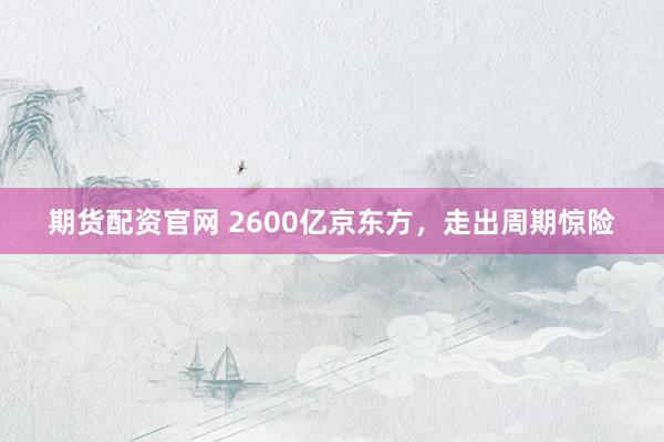 期货配资官网 2600亿京东方，走出周期惊险