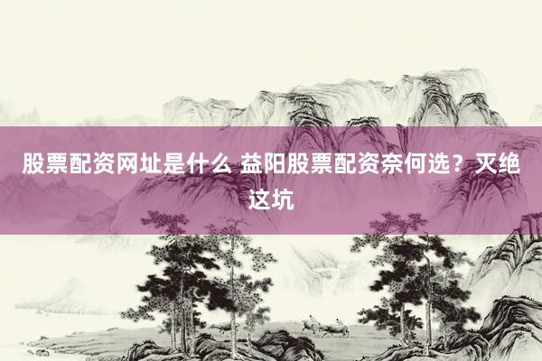 股票配资网址是什么 益阳股票配资奈何选？灭绝这坑
