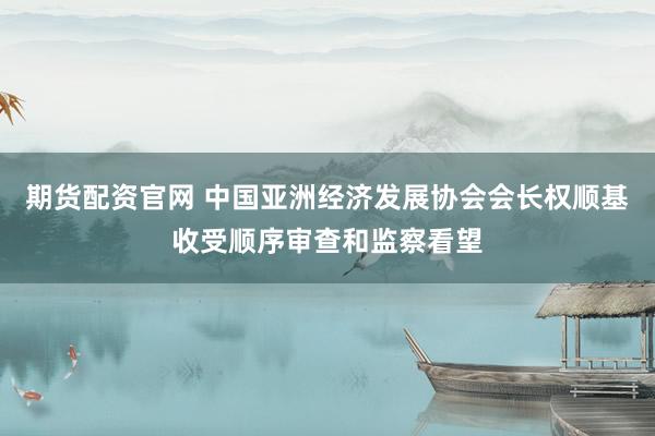 期货配资官网 中国亚洲经济发展协会会长权顺基收受顺序审查和监察看望