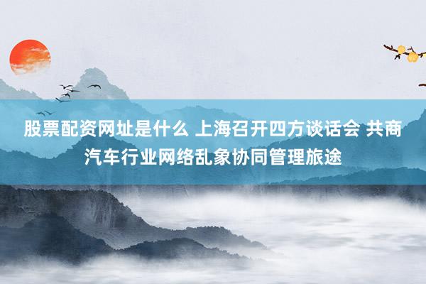 股票配资网址是什么 上海召开四方谈话会 共商汽车行业网络乱象协同管理旅途