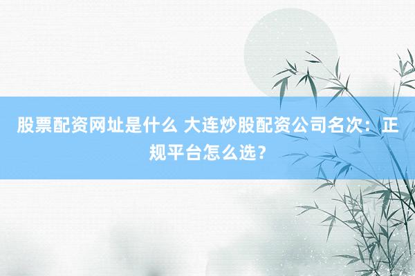股票配资网址是什么 大连炒股配资公司名次：正规平台怎么选？