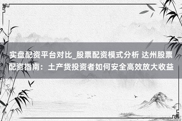 实盘配资平台对比_股票配资模式分析 达州股票配资指南：土产货投资者如何安全高效放大收益