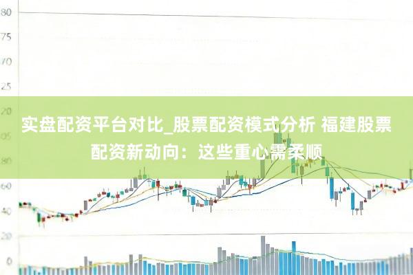 实盘配资平台对比_股票配资模式分析 福建股票配资新动向：这些重心需柔顺