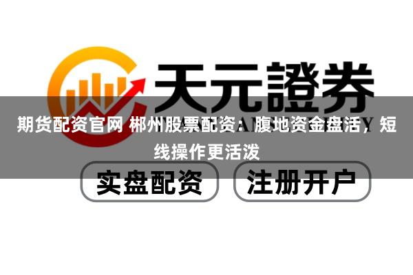 期货配资官网 郴州股票配资：腹地资金盘活，短线操作更活泼